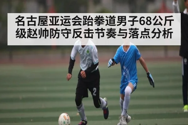名古屋亚运会跆拳道男子68公斤级赵帅防守反击节奏与落点分析